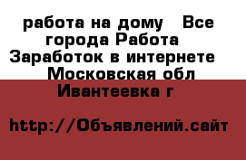 работа на дому - Все города Работа » Заработок в интернете   . Московская обл.,Ивантеевка г.